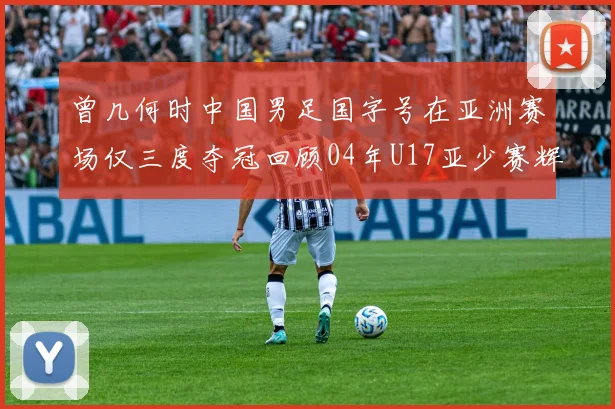 曾几何时中国男足国字号在亚洲赛场仅三度夺冠回顾04年U17亚少赛辉煌时刻