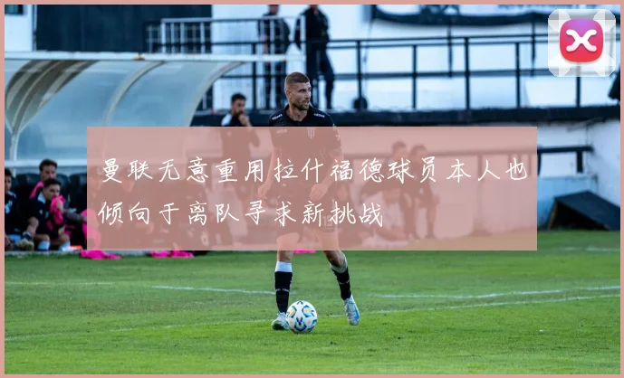 曼联无意重用拉什福德球员本人也倾向于离队寻求新挑战
