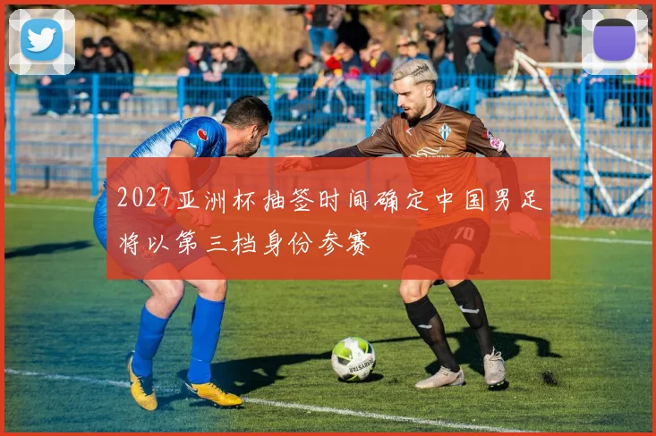 2027亚洲杯抽签时间确定中国男足将以第三档身份参赛