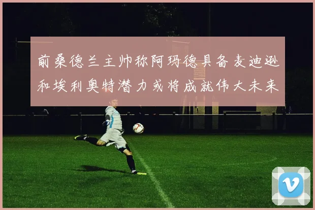 前桑德兰主帅称阿玛德具备麦迪逊和埃利奥特潜力或将成就伟大未来