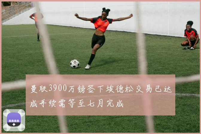 曼联3900万镑签下埃德松交易已达成手续需等至七月完成