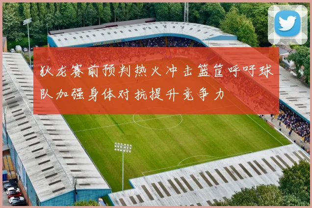 狄龙赛前预判热火冲击篮筐呼吁球队加强身体对抗提升竞争力