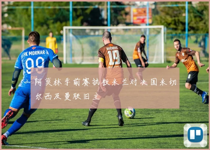 阿莫林季前赛执教米兰对决国米切尔西及曼联旧主