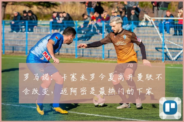罗马诺：卡塞米罗今夏离开曼联不会改变，迈阿密是最热门的下家