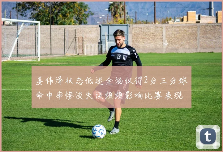 姜伟泽状态低迷全场仅得2分三分球命中率惨淡失误频频影响比赛表现