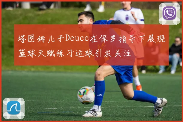 塔图姆儿子Deuce在保罗指导下展现篮球天赋练习运球引发关注
