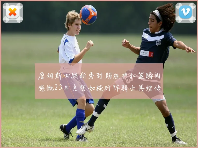 詹姆斯回顾新秀时期经典扣篮瞬间感慨23年光阴如梭对阵骑士再续传奇