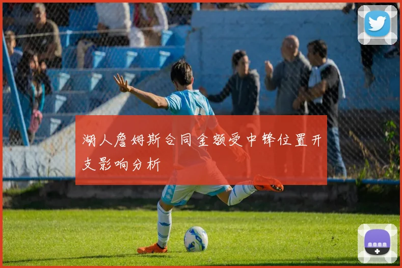 湖人詹姆斯合同金额受中锋位置开支影响分析