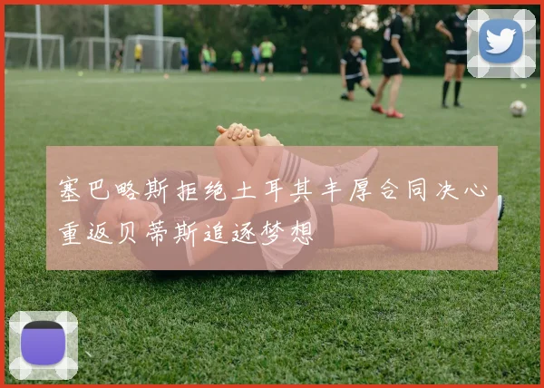 塞巴略斯拒绝土耳其丰厚合同决心重返贝蒂斯追逐梦想
