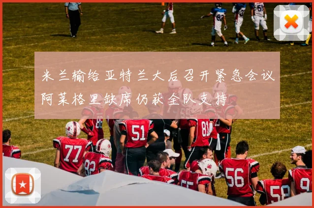 米兰输给亚特兰大后召开紧急会议阿莱格里缺席仍获全队支持
