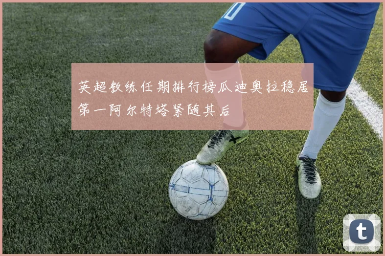 英超教练任期排行榜瓜迪奥拉稳居第一阿尔特塔紧随其后
