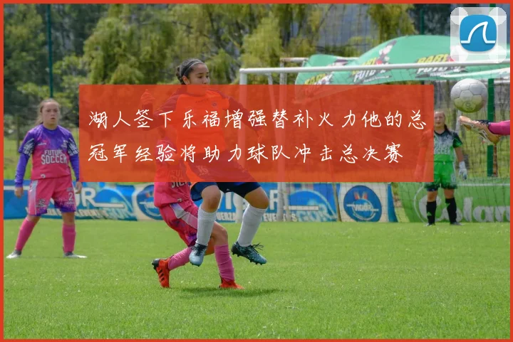湖人签下乐福增强替补火力他的总冠军经验将助力球队冲击总决赛