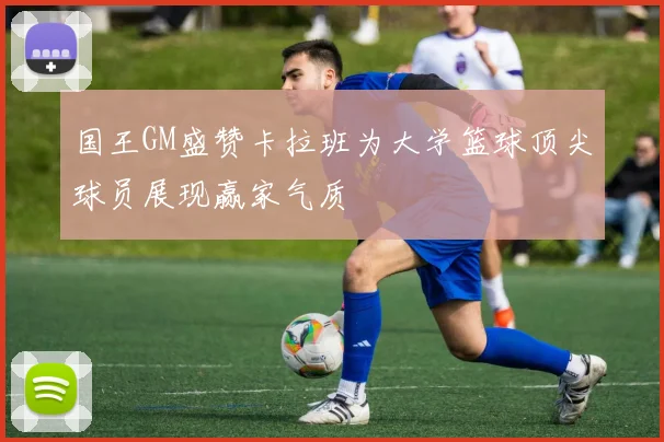 国王GM盛赞卡拉班为大学篮球顶尖球员展现赢家气质