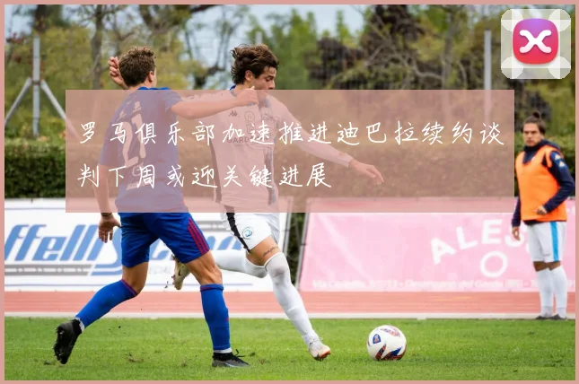 罗马俱乐部加速推进迪巴拉续约谈判下周或迎关键进展