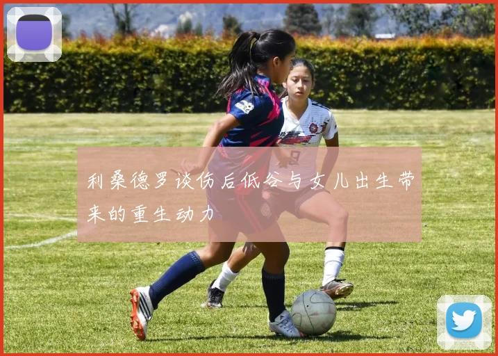 利桑德罗谈伤后低谷与女儿出生带来的重生动力