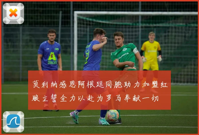 莫利纳感恩阿根廷同胞助力加盟红狼立誓全力以赴为罗马奉献一切