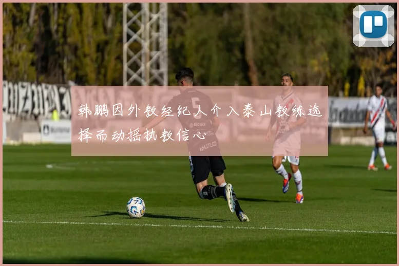 韩鹏因外教经纪人介入泰山教练选择而动摇执教信心