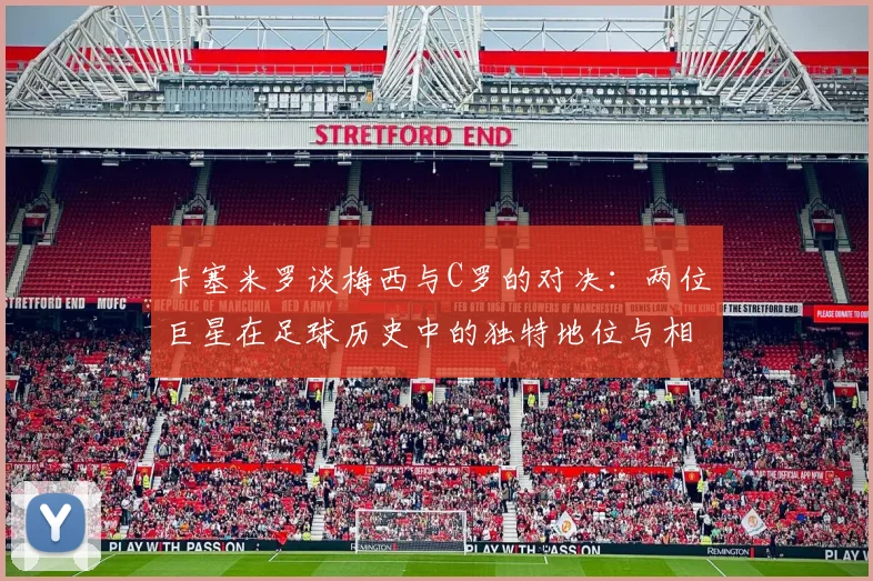 卡塞米罗谈梅西与C罗的对决：两位巨星在足球历史中的独特地位与相互激励