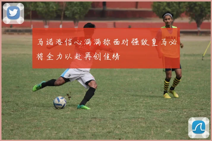 马诺洛信心满满称面对强敌皇马必将全力以赴再创佳绩