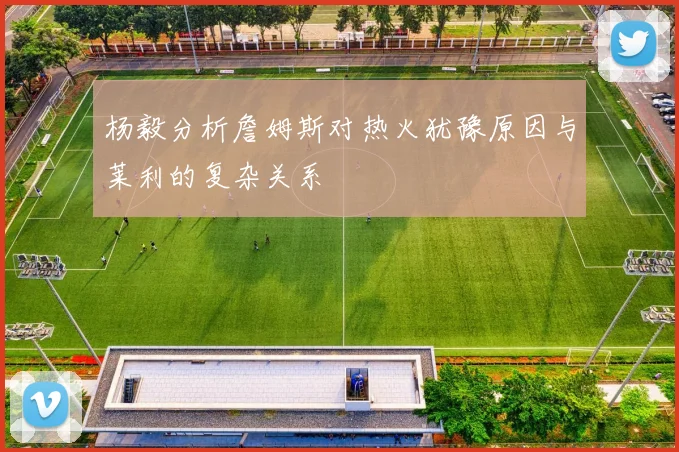 杨毅分析詹姆斯对热火犹豫原因与莱利的复杂关系