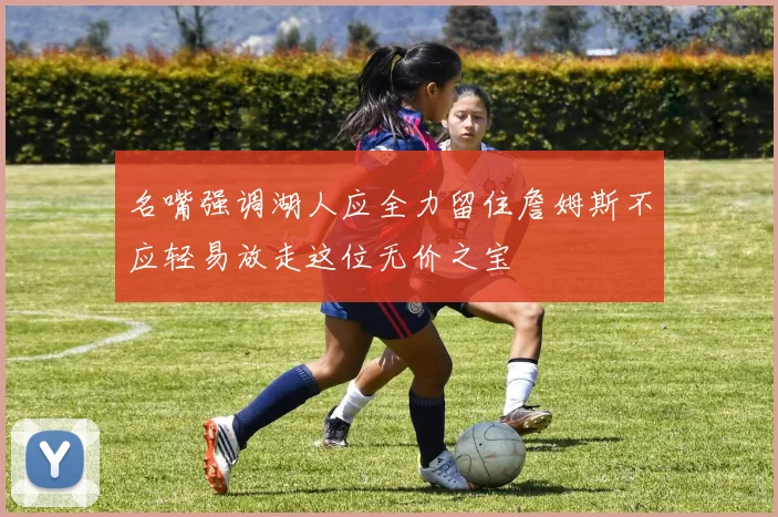 名嘴强调湖人应全力留住詹姆斯不应轻易放走这位无价之宝