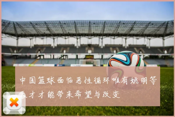 中国篮球面临恶性循环唯有姚明等天才才能带来希望与改变